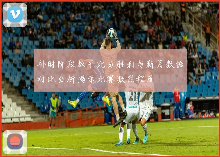 补时阶段扳平比分胜利与新月数据对比分析揭示比赛激烈程度