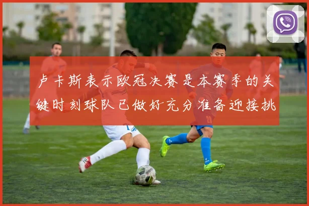 卢卡斯表示欧冠决赛是本赛季的关键时刻球队已做好充分准备迎接挑战