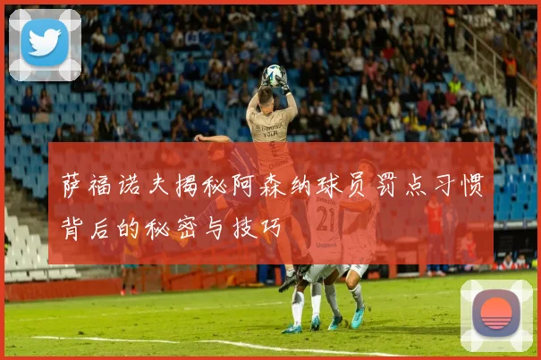 萨福诺夫揭秘阿森纳球员罚点习惯背后的秘密与技巧