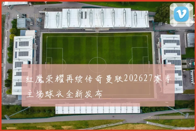 红魔荣耀再续传奇曼联202627赛季主场球衣全新发布